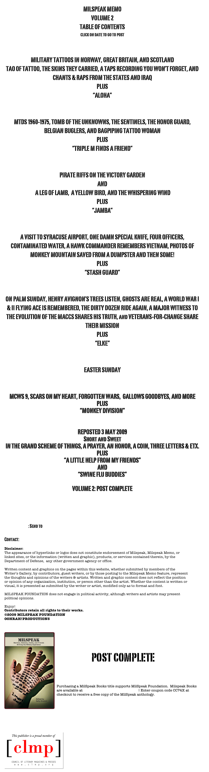 MILSPEAK MEMO
VOLUME 2
TABLE OF CONTENTS
click on date to go to post

POSTED 8 MARCH 2009
MILITARY TATTOOS IN NORWAY, GREAT BRITAIN, AND SCOTLAND
TAO OF TATTOO, THE SKINS THEY CARRIED, A TAPS RECORDING YOU WON’T FORGET, AND 
CHANTS & RAPS FROM THE STATES AND IRAQ
PLUS
“ALOHA”

POSTED 15 MARCH 2009
MTDS 1960-1975, TOMB OF THE UNKNOWNS, THE SENTINELS, THE HONOR GUARD, BELGIAN BUGLERS, AND BAGPIPING TATTOO WOMAN
PLUS
“TRIPLE M FINDS A FRIEND” 

POSTED 22 MARCH 2009
PIRATE RIFFS ON THE VICTORY GARDEN
AND
 A LEG OF LAMB,  A YELLOW BIRD, AND THE WHISPERING WIND
PLUS
“JAMBA”

POSTED 29 MARCH 2009
A VISIT TO SYRACUSE AIRPORT, ONE DAMN SPECIAL KNIFE, FOUR OFFICERS, CONTAMINATED WATER, A HAWK COMMANDER REMEMBERS VIETNAM, PHOTOS OF MONKEY MOUNTAIN SAVED FROM A DUMPSTER AND THEN SOME!
PLUS
“STASH GUARD”

POSTED 05 APRIL 2009
ON PALM SUNDAY, HENRY AVIGNON’S TREES LISTEN, GHOSTS ARE REAL, A WORLD WAR I & II FLYING ACE IS REMEMBERED, THE DIRTY DOZEN RIDE AGAIN, A MAJOR WITNESS TO THE EVOLUTION OF THE MACCS SHARES HIS TRUTH, and VETERANS-FOR-CHANGE SHARE THEIR MISSION
PLUS
“ELKE”

POSTED 12 APRIL 2009
EASTER SUNDAY

POSTED 19 APRIL 2009
MCWS 9, SCARS ON MY HEART, FORGOTTEN WARS,  GALLOWS GOODBYES, AND MORE
PLUS
“MONKEY DIVISION”

POSTED 26 APRIL 2009
REPOSTED 3 MAY 2009
Short and Sweet
IN THE GRAND SCHEME OF THINGS, A PRAYER, AN HONOR, A COIN, THREE LETTERS & ETX.
PLUS
“A LITTLE HELP FROM MY FRIENDS”
AND
“SWINE FLU BUDDIES”

VOLUME 2: POST COMPLETE


Share your comments on the post at the mcws blog

SUBMISSIONS: Send to  postmaster@milspeak.org   

Contact: postmaster@milspeak.org 

Disclaimer:
The appearance of hyperlinks or logos does not constitute endorsement of Milspeak, Milspeak Memo, or linked sites, or the information (written and graphic), products, or services contained therein, by the Department of Defense,  any other government agency or office. Written content and graphics on the pages within this website, whether submitted by members of the Writer’s Gallery, by contributors, guest writers, or by those posting to the Milspeak Memo feature, represent the thoughts and opinions of the writers & artists. Written and graphic content does not reflect the position or opinion of any organization, institution, or person other than the artist. Whether the content is written or visual, it is presented as submitted by the writer or artist, modified only as to format and font. MILSPEAK FOUNDATION does not engage in political activity, although writers and artists may present political opinions.Enjoy! 
Contributors retain all rights to their works.
©2009 MILSPEAK FOUNDATION
OOHRAH!PRODUCTIONS   

￼

post complete


Purchasing a MilSpeak Books title supports MilSpeak Foundation.  Milspeak Books are available at MilSpeak Books on Smashwords! Enter coupon code CC74X at checkout to receive a free copy of the MilSpeak anthology.








￼