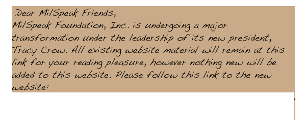  Dear MilSpeak Friends, 
MilSpeak Foundation, Inc. is undergoing a major transformation under the leadership of its new president, Tracy Crow. All existing website material will remain at this link for your reading pleasure, however nothing new will be added to this website. Please follow this link to the new website: MILSPEAKFOUNDATION.ORG   