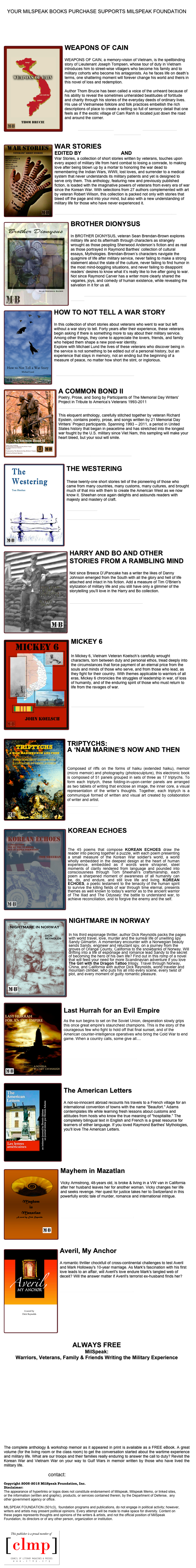 
YOUR MILSPEAK BOOKS PURCHASE SUPPORTS MILSPEAK FOUNDATION
DONATE TO MILSPEAK FOUNDATION




WEAPONS OF CAIN      ￼
THOM BRUCIE
WEAPONS OF CAIN, a memory-vision of Vietnam, is the spellbinding story of Lieutenant Joseph Tompsen, whose tour of duty in Vietnam introduces him to street-wise villagers who become his family and to military cohorts who become his antagonists. As he faces life on death’s terms, one shattering moment will forever change his world and theirs in this novel of loss and redemption. Author Thom Brucie has been called a voice of the unheard because of his ability to reveal the sometimes unheralded beatitudes of fortitude and charity through his stories of the everyday deeds of ordinary lives. His use of Vietnamese folklore and folk practices embellish the rich descriptions of place to create a setting so full of sensory detail that one feels as if the exotic village of Cam Ranh is located just down the road and around the corner.

PURCHASE OR  SAMPLE AT THE MILSPEAK BOOKS STOREFRONT

￼WAR STORIES
EDITED BY SALLY DRUMM AND SALLY SHORE
War Stories, a collection of short stories written by veterans, touches upon every aspect of military life from hard combat to losing a comrade, to making love after being blown up by a mortar to honoring the war dead to remembering the Indian Wars, WWII, lost loves, and surrender to a medical system that never understands its military patients and yet is designed to serve only them. This anthology, featuring new and previously published fiction, is loaded with the imaginative powers of veterans from every era of war since the Korean War. With selections from 27 authors complemented with art by veteran Robert Wilson, this collection is packed not only with stories that bleed off the page and into your mind, but also with a new understanding of military life for those who have never experienced it.

Purchase at the MilSpeak Books Storefront or download a sample

￼BROTHER DIONYSUS
SEAN BRENDAN-BROWN
In BROTHER DIONYSUS, veteran Sean Brendan-Brown explores military life and its aftermath through characters as strangely wrought as those peopling Sherwood Anderson’s fiction and as real as those portrayed in Raymond Barthes’ collection of cultural essays, Mythologies. Brendan-Brown’s characters navigate the quagmire of life after military service, never failing to make a strong statement about the state of the culture, never failing to find humor in the most mind-boggling situations, and never failing to disappoint readers’ desires to know what it’s really like to live after going to war. Not since Raymond Carver has a writer more clearly shared the vagaries, joys, and comedy of human existence, while revealing the salvation in it for us all.

Purchase at the MilSpeak Books Storefront or download a free sample

￼HOW TO NOT TELL A WAR STORY
MICHAEL LUND
In this collection of short stories about veterans who went to war but left without a war story to tell. Forty years after their experience, these veterans begin asking if there is something more to say about their military service. Among other things, they come to appreciate the lovers, friends, and family who helped them shape a new post-war identity.
Explore with Michael Lund the lives of these veterans who discover being in the service is not something to be edited out of a personal history, but an experience that stays in memory, not an ending but the beginning of a measure of peace, no matter how short the stint, or inglorious.


Purchase at the MilSpeak Books Storefront


A COMMON BOND II￼
Poetry, Prose, and Song by Participants of The Memorial Day Writers' Project in Tribute to America’s Veterans 1993-2011Edited by Richard Epstein

This eloquent anthology, carefully stitched together by veteran Richard Epstein, contains poetry, prose, and songs written by 21 Memorial Day Writers’ Project participants. Spanning 1993 – 2011, a period in United States history that began in peacetime and has stretched into the longest war fought by the U.S. military since Viet Nam, this sampling will make your heart bleed, but your soul will smile.
Read an Excerpt

Purchase at MilSpeak Books Storefront

￼THE WESTERING
TOM SHEEHAN
These twenty-one short stories tell of the pioneering of those who came from many countries, many customs, many cultures, and brought much of that mix with them to create the American West as we now know it. Sheehan once again delights and astounds readers with majesty and mastery of craft.

Read an Excerpt 

Purchase at MilSpeak Books Storefront




￼HARRY AND BO AND OTHER STORIES FROM A RAMBLING MIND
Danny Johnson
Not since Breece D'JPancake has a writer the likes of Danny Johnson emerged from the South with all the glory and hell of life attached and intact in his fiction. Add a measure of Tim O'Brien's stylization of military life and you still have only a glimmer of the storytelling you'll love in the Harry and Bo collection.

Purchase at MilSpeak Books Storefront







￼MICKEY 6
JOHN KOELSCH

In Mickey 6, Vietnam Veteran Koelsch’s carefully wrought characters, torn between duty and personal ethos, tread deeply into the circumstances that force payment of an eternal price from the souls and minds of those who serve, and from those who lead, as they fight for their country. With themes applicable to warriors of all eras, Mickey 6 chronicles the struggles of leadership in war, of loss of humanity, and of the enduring spirit of those who must return to life from the ravages of war.

Read an Excerpt

Purchase at MilSpeak Books Storefront 





￼TRIPTYCHS: 
A ‘NAM MARINE’S NOW AND THEN
Poems & Prose by Andrew Syor 
Illustrated by Henry Avignon 

Composed of riffs on the forms of haiku (extended haiku), memoir (micro memoir) and photography (photosculpture), this electronic book is composed of 51 panels grouped in sets of three as 17 triptychs. To form each triptych, these folding-in-upon-center panels are arranged as two tablets of writing that enclose an image, the inner core, a visual representation of the writer’s thoughts. Together, each triptych is a communiqué formed of written and visual art created by collaboration of writer and artist. 
Read an Excerpt

Purchase at MilSpeak Books storefront



￼KOREAN ECHOES
POETRY BY TOM SHEEHAN, KOREAN WAR VETERAN

The 45 poems that compose KOREAN ECHOES draw the reader into piecing together a puzzle, with each poem presenting a small measure of the Korean War soldier's world, a world wholly embedded in the deepest design at the heart of human experience, embedded as if words were shrapnel, steel moments of clarity rendered from language and pounded into consciousness through Tom Sheehan's craftsmanship, each poem a sharpened moment of awareness of all humanity can be, do, and endure, and still love life and living. KOREAN ECHOES, a poetic testament to the tenacity of the human spirit to survive the killing fields of war through time eternal, presents themes as well known to today's warrior as to the ancient warrior of The Iliad and The Odyssey: the battle to understand war, to achieve reconciliation, and to forgive the enemy and the self. 
Read an Excerpt 
Purchase at the MilSpeak Books Storefront

￼NIGHTMARE IN NORWAY
DICK REYNOLDS

In his third espionage thriller, author Dick Reynolds packs the pages with world travel, love, murder and the surreal life of unwilling spy Sandy Gilmartin. A momentary encounter with a Norwegian beauty sends Sandy, engineer and reluctant spy, on a journey from the groves of Orange County, California to the snowbanks of Norway. Will drifting into a life of espionage and romance lead Sandy to the secret of becoming the hero of his own life? Find out in this romp of a novel that will feed your need for more Scandinavian adventure if you love The Girl with the Dragon Tattoo trilogy. Travel through Norway, China, and California with author Dick Reynolds, world traveler and mountain climber, who puts his all into every scene, every twist of plot, and every moment of guilty romantic pleasure.

Read an Excerpt
Purchase at MilSpeak Books Storefront


￼
Last Hurrah for an Evil Empire
Casey Cavanaugh
As the sun begins to set on the Soviet Union, desperation slowly grips this once great empire's staunchest champions. This is the story of the courageous few who fight to hold off that final sunset, and of the American counter-intelligence operatives who bring the Cold War to end game. When a country calls, some give all.... 



Purchase at MilSpeak Books Storefront




￼ The American Letters
Dennis Adams  A not-so-innocent abroad recounts his travels to a French village for an international convention of towns with the name "Beaufort." Adams contemplates life while learning fresh lessons about customs and attitudes from hosts who know the true meaning of "hospitalite." The completely bilingual text in English and French is a great resource for learners of either language. If you loved Raymond Barthes' Mythologies, you'll love The American Letters. 

Purchase at MilSpeak Books Storefront



￼Mayhem in Mazatlan
Dick ReynoldsVicky Armstrong, 48-years old, is broke & living in a VW van in California after her husband leaves her for another woman. Vicky changes her life and seeks revenge. Her quest for justice takes her to Switzerland in this powerfully erotic tale of murder, romance and international intrigue.  
 Purchase at MilSpeak Books Storefront





￼Averil, My Anchor
Dick Reynolds  A romantic thriller chockfull of cross-continental challenges to test Averil and Mark Holloway's 10-year marriage. As Mark's fascination with his first love leads to an affair, will Averil's love endure Mark's tangled web of deceit? Will the answer matter if Averil's terrorist ex-husband finds her?  Purchase at MilSpeak Books Storefront 







ALWAYS FREE
MilSpeak: 
Warriors, Veterans, Family & Friends Writing the Military Experience
Edited by Sally Drumm   















The complete anthology & workshop memoir as it appeared in print is available as a FREE eBook. A great volume (for the living room or the class room) to get the conversation started about the wartime experience and military life. What are our troops and their families really enduring to answer the call to duty? Revisit the Korean War and Vietnam War on your way to Gulf Wars in memoir written by those who have lived the military life.

contact:  milspeakfoundation@milspeak.org

Copyright 2005-2015 MilSpeak Foundation, Inc. 
Disclaimer:
The appearance of hyperlinks or logos does not constitute endorsement of Milspeak, Milspeak Memo, or linked sites, or the information (written and graphic), products, or services contained therein, by the Department of Defense,  any other government agency or office. MILSPEAK FOUNDATION (501c3),  foundation programs and publications, do not engage in political activity; however, writers and artists may present political opinions. Every attempt will be made to make space for diversity. Content on these pages represents thoughts and opinions of the writers & artists, and not the official position of MilSpeak Foundation, its directors or of any other person, organization or institution. 


￼
