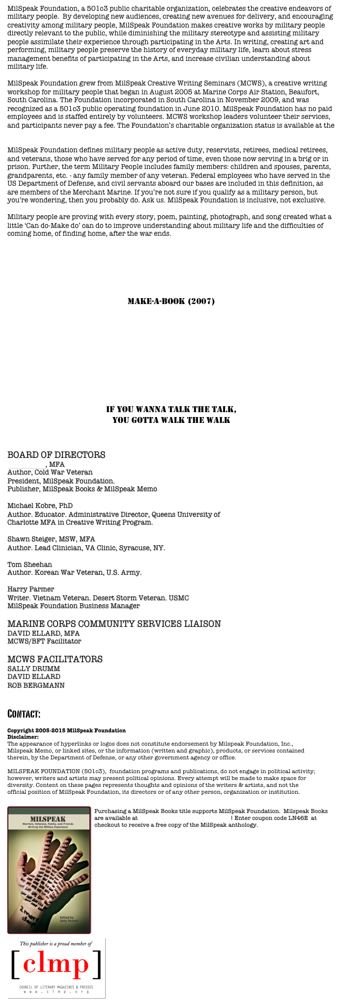 MilSpeak Foundation, a 501c3 public charitable organization, celebrates the creative endeavors of military people.  By developing new audiences, creating new avenues for delivery, and encouraging creativity among military people, MilSpeak Foundation makes creative works by military people directly relevant to the public, while diminishing the military stereotype and assisting military people assimilate their experience through participating in the Arts. In writing, creating art and performing, military people preserve the history of everyday military life, learn about stress management benefits of participating in the Arts, and increase civilian understanding about military life. 

MilSpeak Foundation grew from MilSpeak Creative Writing Seminars (MCWS), a creative writing workshop for military people that began in August 2005 at Marine Corps Air Station, Beaufort, South Carolina. The Foundation incorporated in South Carolina in November 2009, and was recognized as a 501c3 public operating foundation in June 2010. MilSpeak Foundation has no paid employees and is staffed entirely by volunteers. MCWS workshop leaders volunteer their services, and participants never pay a fee. The Foundation’s charitable organization status is available at the South Carolina Secretary of State website 

MilSpeak Foundation defines military people as active duty, reservists, retirees, medical retirees, and veterans, those who have served for any period of time, even those now serving in a brig or in prison. Further, the term Military People includes family members: children and spouses, parents, grandparents, etc. - any family member of any veteran. Federal employees who have served in the US Department of Defense, and civil servants aboard our bases are included in this definition, as are members of the Merchant Marine. If you’re not sure if you qualify as a military person, but you’re wondering, then you probably do. Ask us. MilSpeak Foundation is inclusive, not exclusive. 

Military people are proving with every story, poem, painting, photograph, and song created what a little ‘Can do-Make do’ can do to improve understanding about military life and the difficulties of coming home, of finding home, after the war ends.   


MILSPEAK foundation PROGRAMS

MILSPEAK CREATIVE WRITING SEMINARS (MCWS) (2005)

MAKE-A-BOOK (2007)

SIED BOOKS (2009)

MILSPEAK MEMO (2009)

MILSPEAK BOOKS (2009)

Scars on my heart (2009)

if you wanna talk the talk,
you gotta walk the walk



BOARD OF DIRECTORS
Tracy Crow, MFA
Author, Cold War Veteran
President, MilSpeak Foundation.
Publisher, MilSpeak Books & MilSpeak Memo

Michael Kobre, PhD
Author. Educator. Administrative Director, Queens University ofCharlotte MFA in Creative Writing Program.
Shawn Steiger, MSW, MFA 
Author. Lead Clinician, VA Clinic, Syracuse, NY.
Tom Sheehan 
Author. Korean War Veteran, U.S. Army.

Harry Parmer
Writer. Vietnam Veteran. Desert Storm Veteran. USMC
MilSpeak Foundation Business Manager 

MARINE CORPS COMMUNITY SERVICES LIAISON
DAVID ELLARD, MFA
MCWS/BFT Facilitator

MCWS FACILITATORS
SALLY DRUMM
DAVID ELLARD
ROB BERGMANN


Contact:  milspeakfoundation@milspeak.org 

Copyright 2005-2015 MilSpeak Foundation
Disclaimer:
The appearance of hyperlinks or logos does not constitute endorsement by Milspeak Foundation, Inc., Milspeak Memo, or linked sites, or the information (written and graphic), products, or services contained therein, by the Department of Defense, or any other government agency or office. MILSPEAK FOUNDATION (501c3),  foundation programs and publications, do not engage in political activity; however, writers and artists may present political opinions. Every attempt will be made to make space for diversity. Content on these pages represents thoughts and opinions of the writers & artists, and not the official position of MilSpeak Foundation, its directors or of any other person, organization or institution. 

￼
Purchasing a MilSpeak Books title supports MilSpeak Foundation.  Milspeak Books are available at MilSpeak Books on Smashwords! Enter coupon code LN46E  at checkout to receive a free copy of the MilSpeak anthology.







         







￼