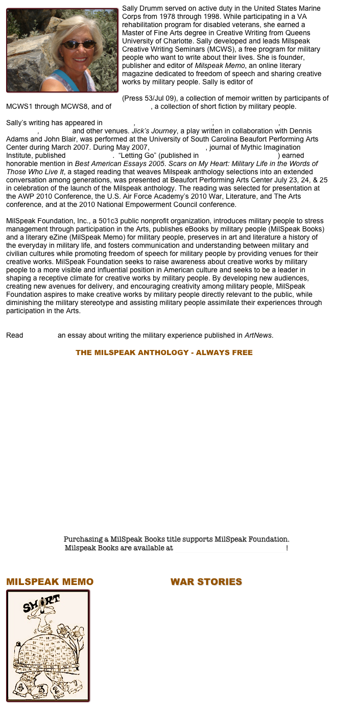 ￼Sally Drumm served on active duty in the United States Marine Corps from 1978 through 1998. While participating in a VA rehabilitation program for disabled veterans, she earned a Master of Fine Arts degree in Creative Writing from Queens University of Charlotte. Sally developed and leads Milspeak Creative Writing Seminars (MCWS), a free program for military people who want to write about their lives. She is founder, publisher and editor of Milspeak Memo, an online literary magazine dedicated to freedom of speech and sharing creative works by military people. Sally is editor of Milspeak: Warriors, Veterans, Family and Friends Writing the Military Experience (Press 53/Jul 09), a collection of memoir written by participants of MCWS1 through MCWS8, and of War Stories, a collection of short fiction by military people. 

Sally’s writing has appeared in Gargoyle, The Gettysburg Review, Lowcountry Weekly, Mythic Passages,  ArtNews and other venues. Jick’s Journey, a play written in collaboration with Dennis Adams and John Blair, was performed at the University of South Carolina Beaufort Performing Arts Center during March 2007. During May 2007, Mythic Passages, journal of Mythic Imagination Institute, published Jick’s Journey.  “Letting Go” (published in The Gettysburg Review ) earned honorable mention in Best American Essays 2005. Scars on My Heart: Military Life in the Words of Those Who Live It, a staged reading that weaves Milspeak anthology selections into an extended conversation among generations, was presented at Beaufort Performing Arts Center July 23, 24, & 25 in celebration of the launch of the Milspeak anthology. The reading was selected for presentation at the AWP 2010 Conference, the U.S. Air Force Academy’s 2010 War, Literature, and The Arts conference, and at the 2010 National Empowerment Council conference.  

MilSpeak Foundation, Inc., a 501c3 public nonprofit organization, introduces military people to stress management through participation in the Arts, publishes eBooks by military people (MilSpeak Books) and a literary eZine (MilSpeak Memo) for military people, preserves in art and literature a history of the everyday in military life, and fosters communication and understanding between military and civilian cultures while promoting freedom of speech for military people by providing venues for their creative works. MilSpeak Foundation seeks to raise awareness about creative works by military people to a more visible and influential position in American culture and seeks to be a leader in shaping a receptive climate for creative works by military people. By developing new audiences, creating new avenues for delivery, and encouraging creativity among military people, MilSpeak Foundation aspires to make creative works by military people directly relevant to the public, while diminishing the military stereotype and assisting military people assimilate their experiences through participation in the Arts.

Read “Artifacts” an essay about writing the military experience published in ArtNews.
 
                                   THE MILSPEAK ANTHOLOGY - ALWAYS FREE        























Purchasing a MilSpeak Books title supports MilSpeak Foundation.  
Milspeak Books are available at MilSpeak Books on Smashwords! 



MILSPEAK MEMO                         WAR STORIES         
￼