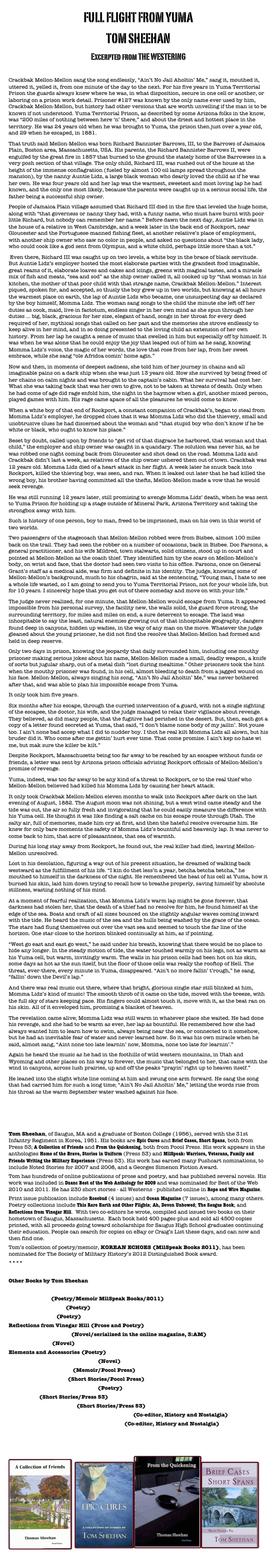 FULL FLIGHT FROM YUMA
TOM SHEEHAN
Excerpted from THE WESTERINGCrackbak Mellon-Mellon sang the song endlessly, “Ain’t No Jail Aholtin’ Me,” sang it, mouthed it, uttered it, yelled it, from one minute of the day to the next. For his five years in Yuma Territorial Prison the guards always knew where he was, in what disposition, secure in one cell or another, or laboring on a prison work detail. Prisoner #127 was known by the only name ever used by him, Crackbak Mellon-Mellon, but history had other versions that are worth unveiling if the man is to be known if not understood. Yuma Territorial Prison, as described by some Arizona folks in the know, was “200 miles of nothing between here ‘n’ there,” and about the driest and hottest place in the territory. He was 24 years old when he was brought to Yuma, the prison then just over a year old, and 29 when he escaped, in 1881.That truth said Mellon-Mellon was born Richard Bannister Barrows, III, to the Barrows of Jamaica Plain, Boston area, Massachusetts, USA. His parents, the Richard Bannister Barrows II, were engulfed by the great fire in 1857 that burned to the ground the stately home of the Barrowses in a very posh section of that village. The only child, Richard III, was rushed out of the house at the height of the immense conflagration (fueled by almost 100 oil lamps spread throughout the mansion), by the nanny Auntie Lidz, a large black woman who dearly loved the child as if he was her own. He was four years old and her lap was the warmest, sweetest and most loving lap he had known, and the only one most likely, because the parents were caught up in a serious social life, the father being a successful ship owner.People of Jamaica Plain village assumed that Richard III died in the fire that leveled the huge home, along with “that governess or nanny they had, with a funny name, who must have burnt with poor little Richard, but nobody can remember her name.” Before dawn the next day, Auntie Lidz was in the house of a relative in West Cambridge, and a week later in the back end of Rockport, near Gloucester and the Portuguese-manned fishing fleet, at another relative’s place of employment, with another ship owner who saw no color in people, and asked no questions about “the black lady, who could cook like a god sent from Olympus, and a white child, perhaps little more than a tot.” Even there, Richard III was caught up on two levels, a white boy in the brace of black servitude. But Auntie Lidz’s employer hosted the most elaborate parties with the grandest food imaginable, great reams of it, elaborate loaves and cakes and icings, greens with magical tastes, and a miracle mix of fish and meats, “sea and sod” as the ship owner called it, all cooked up by “that woman in his kitchen, the mother of that poor child with that strange name, Crackbak Mellon-Mellon.” Interest piqued, spoken for, and accepted, so thusly the boy grew up in two worlds, but knowing at all hours the warmest place on earth, the lap of Auntie Lidz who became, one unsuspecting day as declared by the boy himself, Momma Lidz. The woman sang songs to the child the minute she left off her duties as cook, maid, live-in factotum, endless singer in her own mind as she spun through her duties … big, black, gracious for her size, elegant of hand, songs in her throat for every deed required of her, mythical songs that called on her past and the memories she strove endlessly to keep alive in her mind, and in so doing presented to the loving child an extension of her own history. From her lap he caught a sense of music that swelled in him but especially off by himself. It was when he was alone that he could enjoy the joy that leaped out of him as he sang, knowing Momma Lidz’s voice, the magic of her words, the love that rose from her lap, from her sweet embrace, while she sang “ole Afridca comin’ home agin.”Now and then, in moments of deepest sadness, she told him of her journey in chains and all imaginable pains on a dark ship when she was just 13 years old. How she survived by being freed of her chains on calm nights and was brought to the captain’s cabin. What her survival had cost her. What she was taking back that was her own to give, not to be taken at threats of death. Only when he had come of age did rage enfold him, the night in the haymow when a girl, another mixed person, played games with him. His rage came apace of all the pleasures he would come to know.When a white boy of that end of Rockport, a constant companion of Crackbak’s, began to steal from Momma Lidz’s employer, he dropped clues that it was Momma Lidz who did the thievery, small and unobtrusive clues he had discerned about the woman and “that stupid boy who don’t know if he be white or black, who ought to know his place.”Beset by doubt, called upon by friends to “get rid of that disgrace he harbored, that woman and that child,” the employer and ship owner was caught in a quandary. The solution was never his, as he was robbed one night coming back from Gloucester and shot dead on the road. Momma Lidz and Crackbak didn’t last a week, as relatives of the ship owner ushered them out of town. Crackbak was 12 years old. Momma Lidz died of a heart attack in her flight. A week later he snuck back into Rockport, killed the thieving boy, was seen, and ran. When it leaked out later that he had killed the wrong boy, his brother having committed all the thefts, Mellon-Mellon made a vow that he would seek revenge.He was still running 12 years later, still promising to avenge Momma Lidz’ death, when he was sent to Yuma Prison for holding up a stage outside of Mineral Park, Arizona Territory and taking the strongbox away with him.Such is history of one person, boy to man, freed to be imprisoned, man on his own in this world of two worlds. Two passengers of the stagecoach that Mellon-Mellon robbed were from Bisbee, almost 100 miles back on the trail. They had seen the robber on a number of occasions, back in Bisbee. Doc Parsons, a general practitioner, and his wife Mildred, town stalwarts, solid citizens, stood up in court and pointed at Mellon-Mellon as the coach thief. They identified him by the scars on Mellon-Mellon’s body, on wrist and face, that the doctor had seen two visits to his office. Parsons, once on General Grant’s staff as a medical aide, was firm and definite in his identity. The judge, knowing some of Mellon-Mellon’s background, much to his chagrin, said at the sentencing, “Young man, I hate to see a whole life wasted, so I am going to send you to Yuma Territorial Prison, not for your whole life, but for 10 years. I sincerely hope that you get out of there someday and move on with your life.” The judge never realized, for one minute, that Mellon-Mellon would escape from Yuma. It appeared impossible from his personal survey, the facility new, the walls solid, the guard force strong, the surrounding territory, for miles and miles on end, a sure deterrent to escape. The land was inhospitable to say the least, natural enemies growing out of that inhospitable geography, dangers found deep in canyons, hidden up wadies, in the way of any man on the move. Whatever the judge gleaned about the young prisoner, he did not find the resolve that Mellon-Mellon had formed and held in deep reserve.Only two days in prison, knowing the jeopardy that daily surrounded him, including one mouthy prisoner making serious jokes about his name, Mellon-Mellon made a small, deadly weapon, a knife of sorts but jugular sharp, out of a metal dish “lost during mealtime.” Other prisoners took the hint when the mouthy prisoner was found, in his cell, almost bleeding to death from a jagged wound on his face. Mellon-Mellon, always singing his song, “Ain’t No Jail Aholtin’ Me,” was never bothered after that, and was able to plan his impossible escape from Yuma.It only took him five years.Six months after his escape, through the curried intervention of a guard, with not a single sighting of the escapee, the doctor, his wife, and the judge managed to relax their vigilance about revenge. They believed, as did many people, that the fugitive had perished in the desert. But, then, each got a copy of a letter found secreted at Yuma, that said, “I don’t blame none body of my jailin’. Not youse too. I ain’t none bad accep what I did to nudder boy. I thot he real kilt Momma Lidz all alown, but his bruder did it. Who come after me gettin’ hurt ever time. That come promise. I ain’t kep no hate wi me, but mak sure the killer be kilt.”Despite Rockport, Massachusetts being too far away to be reached by an escapee without funds or friends, a letter was sent by Arizona prison officials advising Rockport officials of Mellon-Mellon’s promise of revenge.Yuma, indeed, was too far away to be any kind of a threat to Rockport, or to the real thief who Mellon-Mellon believed had killed his Momma Lidz by causing her heart attack.It only took Crackbak Mellon-Mellon eleven months to walk into Rockport after dark on the last evening of August, 1882. The August moon was not shining, but a west wind came steady and the tide was out, the air so fully fresh and invigorating that he could easily measure the difference with his Yuma cell. He thought it was like finding a salt cache on his escape route through Utah. The salty air, full of memories, made him cry at first, and then the hateful resolve overcame him. He knew for only bare moments the safety of Momma Lidz’s bountiful and heavenly lap. It was never to come back to him, that acre of pleasantness, that sea of warmth. During his long stay away from Rockport, he found out, the real killer had died, leaving Mellon-Mellon unresolved.Lost in his desolation, figuring a way out of his present situation, he dreamed of walking back westward as the fulfillment of his life. “I kin do thet less’n a year, betcha betcha betcha,” he mouthed to himself in the darkness of the night. He remembered the heat of his cell at Yuma, how it burned his skin, laid him down trying to recall how to breathe properly, saving himself by absolute stillness, wasting nothing of his mind.At a moment of fearful realization, that Momma Lidz’s warm lap might be gone forever, that darkness had stolen her, that the death of a thief had no resolve for him, he found himself at the edge of the sea. Boats and craft of all sizes bounced on the slightly angular waves coming inward with the tide. He heard the music of the sea and the hulls being washed by the grace of the ocean. The stars had flung themselves out over the vast sea and seemed to touch the far line of the horizon. One star close to the horizon blinked continually at him, as if pointing.“West go east and east go west,” he said under his breath, knowing that there would be no place to hide any longer. In the steady motion of tide, the water touched warmly on his legs, not as warm as his Yuma cell, but warm, invitingly warm. The walls in his prison cells had been hot on his skin, some days as hot as the sun itself, but the floor of those cells was really the rooftop of Hell. The threat, ever-there, every minute in Yuma, disappeared. “Ain’t no more fallin’ t’rough,” he sang, “fallin’ down the Devil’s lap.”And there was real music out there, where that bright, glorious single star still blinked at him, Momma Lidz’s kind of music! The smooth throb of it came on the tide, moved with the breeze, with the full sky of stars keeping pace. His fingers could almost touch it, move with it, as the beat ran on his skin. All of it enveloped him, promising a blanket of heaven.The revelation came alive; Momma Lidz was still warm in whatever place she waited. He had done his revenge, and she had to be warm as ever, her lap as bountiful. He remembered how she had always wanted him to learn how to swim, always being near the sea, or connected to it somehow, but he had an inevitable fear of water and never learned how. So it was his own miracle when he said, almost sang, “Aint none too late learnin’ now, Momma, none too late for learnin’.”Again he heard the music as he had in the foothills of wild western mountains, in Utah and Wyoming and other places on his way to forever, the music that belonged to her, that came with the wind in canyons, across lush prairies, up and off the peaks “prayin’ right up to heaven itself.”He leaned into the slight white line coming at him and swung one arm forward. He sang the song that had carried him for such a long time; “Ain’t No Jail Aholtin’ Me,” letting the words rise from his throat as the warm September water washed against his face.



Tom Sheehan, of Saugus, MA and a graduate of Boston College (1956), served with the 31st Infantry Regiment in Korea, 1951. His books are Epic Cures and Brief Cases, Short Spans, both from Press 53; A Collection of Friends and From the Quickening, both from Pocol Press. His work appears in the anthologies Home of the Brave, Stories in Uniform (Press 53) and MilSpeak: Warriors, Veterans, Family and Friends Writing the Military Experience (Press 53). His work has earned many Pushcart nominations, to include Noted Stories for 2007 and 2008, and a Georges Simenon Fiction Award. Tom has hundreds of online publications of prose and poetry, and has published several novels. His work was included in Dzanc Best of the Web Anthology for 2009 and was nominated for Best of the Web 2010 and 2011. He has 230 short stories - all Westerns - published online in Rope and Wire Magazine. Print issue publication include Rosebud (4 issues) and Ocean Magazine (7 issues), among many others. Poetry collections include This Rare Earth and Other Flights; Ah, Devon Unbowed; The Saugus Book; and Reflections from Vinegar Hill.  With two co-editors he wrote, compiled and issued two books on their hometown of Saugus, Massachusetts.  Each book held 400 pages-plus and sold all 4500 copies printed, with all proceeds going toward scholarships for Saugus High School graduates continuing their education. People can search for copies on eBay or Craig’s List these days, and can now and then find one. 
Tom’s collection of poetry/memoir, KOREAN ECHOES (MilSpeak Books 2011), has been nominated for The Society of Military History’s 2012 Distinguished Book award.
****Other Books by Tom Sheehan

Korean Echoes (Poetry/Memoir MilSpeak Books/2011)Ah, Devon Unbowed (Poetry)The Saugus Book (Poetry)Reflections from Vinegar Hill (Prose and Poetry)An Accountable Death (Novel/serialized in the online magazine, 3:AM)Vigilantes East (Novel)Elements and Accessories (Poetry)Death for the Phantom Receiver (Novel)A Collection of Friends (Memoir/Pocol Press) From the Quickening (Short Stories/Pocol Press)This Rare Earth & Other Flights (Poetry)Epic Cures (Short Stories/Press 53)Brief Cases, Short Spans (Short Stories/Press 53)A Gathering of Memories, Saugus 1900-2000 (Co-editor, History and Nostalgia)Of Time and the River, Saugus 1900-2005 (Co-editor, History and Nostalgia)

￼￼￼￼

