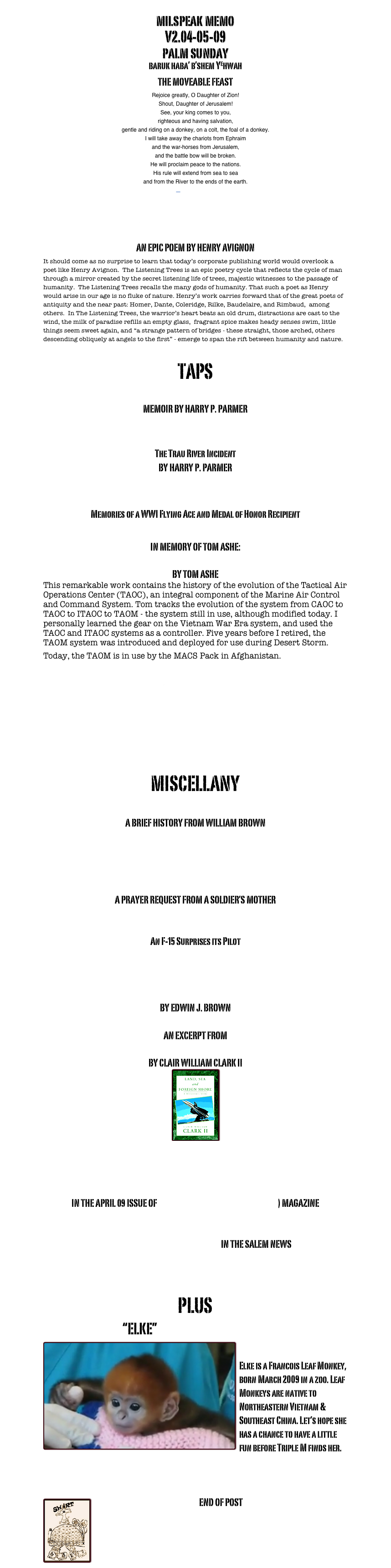 milspeak memo
V2.04-05-09
palm sunday
baruk haba’ b’shem Yehwah
THE MOVEABLE FEAST
Rejoice greatly, O Daughter of Zion! Shout, Daughter of Jerusalem! See, your king comes to you, righteous and having salvation, gentle and riding on a donkey, on a colt, the foal of a donkey. I will take away the chariots from Ephraim and the war-horses from Jerusalem, and the battle bow will be broken. He will proclaim peace to the nations. His rule will extend from sea to sea and from the River to the ends of the earth.
—Zechariah 9:9-10


THE LISTENING TREES
AN EPIC POEM BY HENRY AVIGNON
It should come as no surprise to learn that today’s corporate publishing world would overlook a poet like Henry Avignon.  The Listening Trees is an epic poetry cycle that reflects the cycle of man through a mirror created by the secret listening life of trees, majestic witnesses to the passage of humanity.  The Listening Trees recalls the many gods of humanity. That such a poet as Henry would arise in our age is no fluke of nature. Henry’s work carries forward that of the great poets of antiquity and the near past: Homer, Dante, Coleridge, Rilke, Baudelaire, and Rimbaud,  among others.  In The Listening Trees, the warrior’s heart beats an old drum, distractions are cast to the wind, the milk of paradise refills an empty glass,  fragrant spice makes heady senses swim, little things seem sweet again, and “a strange pattern of bridges - these straight, those arched, others descending obliquely at angels to the first” - emerge to span the rift between humanity and nature. 

TAPS
GHOSTS - THEY EXIST
MEMOIR BY HARRY P. PARMER

JUST MEMORIES
The Trau River Incident 
BY HARRY P. PARMER

A BUCKET OF SHRIMP
Memories of a WWI Flying Ace and Medal of Honor Recipient

IN MEMORY OF TOM ASHE:
A MACCS HISTORY
BY TOM ASHE
This remarkable work contains the history of the evolution of the Tactical Air Operations Center (TAOC), an integral component of the Marine Air Control and Command System. Tom tracks the evolution of the system from CAOC to TAOC to ITAOC to TAOM - the system still in use, although modified today. I personally learned the gear on the Vietnam War Era system, and used the TAOC and ITAOC systems as a controller. Five years before I retired, the TAOM system was introduced and deployed for use during Desert Storm. Today, the TAOM is in use by the MACS Pack in Afghanistan.    

TATTOOS

CHANTS & RAPS

MISCELLANY
THE DIRTY DOZEN of MONKEY MOUNTAIN
A BRIEF HISTORY FROM WILLIAM BROWN

THREE POEMS FROM MOE

TAMPONS COULD SAVE YOUR LIFE
A PRAYER REQUEST FROM A SOLDIER’S MOTHER

I FEEL A BREEZE....
An F-15 Surprises its Pilot

Marine General Walked Long Road to Equality
  
AN INFANTRYMAN JOINS THE MACCS
BY EDWIN J. BROWN

AN EXCERPT FROM
LAND, SEA, AND FOREIGN SHORE
BY CLAIR WILLIAM CLARK II 
￼
LAND, SEA, AND FOREIGN SHORE AVAILABLE AT BARNES & NOBLE


READJUSTING TO POSTWAR SOCIETY: Troubled Homecoming
IN THE APRIL 09 ISSUE OF VETERANS OF FOREIGN WARS (VFW) MAGAZINE 

LEARN ABOUT VETERANS-FOR-CHANGE!
AND READ ABOUT THE VFC MISSION IN THE SALEM NEWS

MARINE CORPS LEAGUE INFORMATION

PLUS
                                    “ELKE”
￼
Elke is a Francois Leaf Monkey, born March 2009 in a zoo. Leaf Monkeys are native to Northeastern Vietnam & Southeast China. Let’s hope she has a chance to have a little fun before Triple M finds her.



￼END OF POST
