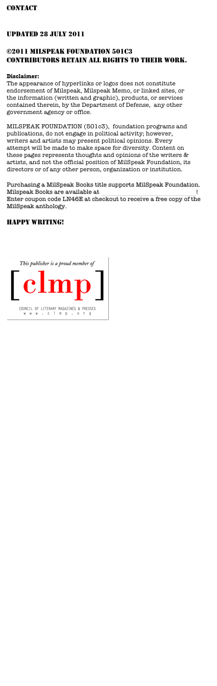 contact 
milspeakfoundation@milspeak.org
  
Updated 28 July 2011

©2011 MILSPEAK FOUNDATION 501C3
Contributors retain all rights to their work.

Disclaimer:
The appearance of hyperlinks or logos does not constitute endorsement of Milspeak, Milspeak Memo, or linked sites, or the information (written and graphic), products, or services contained therein, by the Department of Defense,  any other government agency or office. MILSPEAK FOUNDATION (501c3),  foundation programs and publications, do not engage in political activity; however, writers and artists may present political opinions. Every attempt will be made to make space for diversity. Content on these pages represents thoughts and opinions of the writers & artists, and not the official position of MilSpeak Foundation, its directors or of any other person, organization or institution. 

Purchasing a MilSpeak Books title supports MilSpeak Foundation.  Milspeak Books are available at MilSpeak Books on Smashwords! Enter coupon code LN46E at checkout to receive a free copy of the MilSpeak anthology.

HAPPY WRITING!



￼