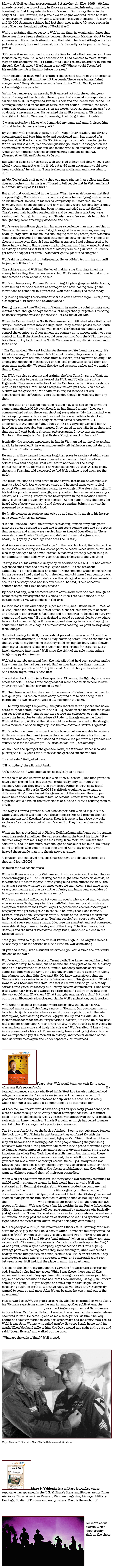Marvin J. Wolf, combat correspondent, 1st Air Cav, An Khe ,1965- `66, had already served one tour of duty in Korea as an enlisted infrantryman before boarding his first Huey into the fray in Vietnam. On his way there, in the belly of a C-130 Hercules, the plane blew an engine and was forced to make an emergency landing on Iwo Jima, where some seven thousand U.S. Marines and 20,000 Japanese soldiers had lost their lives a short 20 years earlier in one of the most heralded battles of World War II. While it certainly did not occur to Wolf at the time, he would admit later that there must have been a similarity between those young Marines about to face an uncertain life or death situation and that which he faced sitting on his flak jacket to protect, first and foremost, his life. Secondly, as he put it, his family jewels.“Of course it never occurred to me at the time to make that comparison. I was focused on my own life. What I needed to do. I had a choice to make. Would I stay on this chopper? Would I panic? Was I going to stay on and fly in and out through the flak twice? Was I going to get off? Where would I be safer? Meanwhile my life is flashing before my eyes.”Thinking about it now, Wolf is certain of the parallel nature of the experience. “They couldn’t get off until they hit the beach. There were bullets flying everywhere." Many Marines were draftees during World War II, so Wolf acknowledges the parallel.On his first and every air assault, Wolf  carried not only the combat gear borne of  every soldier, but also the equipment of a combat correspondent: he carried three M-16 magazines, two in his belt and one locked and loaded. His ammo pouches held either film or extra camera bodies. However, the extra camera gear made toting an M-16, in his words, “A royal pain in the ass,” but obviously a necessary one.  He  relished the ability to carry a .38 he had brought with him to Vietnam. But one day that .38 got him in trouble.“I was accosted by a Major who demanded my name and unit. It pissed him off that he had to carry a heavy .45.”By the time Wolf got back to post, his CO,   Major Charles Siler, had already been informed and took him aside and questioned him. But instead of a reprimand, Wolf got a trade. His CO offered up his own .45 in exchange for Wolf’s .38 and told him, “No one will question you now.’ He strapped on the .45 whenever he was on post and was tasked with such missions as writing about the ammunition arsenal or interviewing someone at the POL (Preservative, Oil, and Lubricant) Depot.But when it came to air assaults, Wolf was glad to have had that M-16. “I was a lowly grunt and so it was the M-16, but a .45 in an air assault would have been worthless,” he admits. “I was trained as a rifleman and knew what to do.”As Wolf looks back on it now, he shot way more photos than bullets and that does not bother him in the least.” I used to tell people that in Vietnam, I shot hundreds, usually at F-11 250.”But all of that would enfold in the future. When he was airborne on that first chopper flight, Wolf didn’t think about the grunts he was flying with as he sat on his flak vest. He was, in his words, completely self- involved. He did, however, think about the pilots and how cool they were.  On that day "a Huey 30 seconds in front of mine had been hit and exploded as it left the LZ.  They'd seen their buddies roasted alive and to hear them talk they were saying, well if you go in this way, you’ll only have a few seconds to do this. I thought they were amazingly detached and cool.”Wolf’s years in uniform  gave him far more experience than most newbies in Vietnam. He knew his mission. “My job was just to take pictures, keep my head up, stay alive. It was no less challenging than any other job in a combat zone. It never dawned on me until that moment that people were going to be shooting at me even though I was holding a camera. I had volunteered to be there; had wanted to find a career in photojournalism. I had wanted to stand at history’s elbow as that first draft of history was being written.  If I didn’t get off the chopper this time, I was never gonna get off the chopper."  Wolf said he understood it intellectually. He just didn’t get it in his gut until he jumped off that first Huey.The soldiers around Wolf had the job of making sure that they killed the enemy before they themselves were killed. Wolf’s mission was to make sure that someone knew about it, he said.Wolf’s contemporary, Pulitzer Prize winning AP photographer Eddie Adams, often talked about the camera as a weapon and how looking through the viewfinder he somehow felt protected. Wolf feels exactly the same today.“By looking through the viewfinder there is now a barrier to you, everything else is just a distraction and an annoyance.”During the entire time Wolf was in Vietnam, he made it a point to make good mental notes, though he says there's a lot he's probably forgotten. One thing he hasn't forgotten was the job that the 1st Cav did at An Khe.When the Cav arrived, the North Vietnamese had infiltrated what Wolf called "very substantial forces into the Highlands. They seemed poised to cut South Vietnam in half. If, Wolf added, "you control the Central Highlands, you control the country, so if you can cut the country at its narrow waist, you can control it. And if the Americans could wrest control from the NVA, they could take the country back from the North Vietnamese Army division-sized main force units.“ The Cav arrived. We went looking for the enemy. We found the enemy. We killed the enemy. By the time I left 15 months later, they were no longer a threat. There were still main force units out there, but they were holding. The enemy had depended in large part on the local population to feed them and treat them medically. We found the rice and weapons caches and we denied that to them.”The NVA was also supplying and training the Viet Cong. In spite of that, the 1st Cav was able to break the back of the NVA and VC offensive in the Highlands. They were so effective that the Cav became Gen. Westmoreland’s mop up fire fighters. “You need a brigade? We can get there. You need an airlift? We can get there,” Wolf said, recalling too that the 1st Cav spearheaded the 1970 assault into Cambodia, though he was long home by then.On more than one occasion before he rotated out, Wolf had to put down the camera and aim his M-16 even though he had limited ammo. “Once on a company-sized patrol, there was shooting everywhere. “My first instinct was to pick up my camera, but then I realized there was nothing to shoot at. Everybody was down on his belly or behind a tree. There were RPG explosions. It was time to fight. I don’t think I hit anybody. Seemed like an hour but it was probably ten minutes. They called an airstrike in on them and that was it. I went back to shooting pictures again. I never saw the enemy. Combat in the jungle is often just flashes. You just react on instinct.”Ironically, the scariest experience he had in Vietnam did not involve combat at all. As he recalled it, he was inadvertently left behind on a mountain top in the middle of Indian country.He was on a Huey headed from one forgotten place to another at night when the chopper he was aboard was diverted to a mountain top to medivac soldiers to a field hospital. That resulted in no room for the Army photographer: Wolf. He was told he would be picked up later. At that point, the acting First Sgt. told a corporal to find Wolf a place to bed down for the night. The place Wolf had to plunk down in was several feet below an ambush site next to a trail with trip wire everywhere and in one of those very typical pouring Vietnam rains. Needless to say, he would get little sleep that night. If his leaking poncho weren’t enough, every so often, he was jarred awake by a battery of 105s firing. Troops in the battery were firing at locations where the Viet Cong had previously been spotted.  At one point during the night, he heard a lot of scurrying around and choppers landing bringing in what he presumed to be ammo and food. He finally nodded off to sleep and woke up at dawn with, much to his horror, not a solitary American around.“Oh shit! What do I do?”  Wolf remembers asking himself forty plus years later. He quickly scouted around and found some commo wire and pine crates that weapons and ammo were carried into an Area of Operations in. There were also some C rats (“Stuff you wouldn’t eat if they put a gun to your head”), bug spray (“You’d light it to cook the C rats”).Just in case there were any “bad guys” in the neighborhood, Wolf climbed the tallest tree overlooking the LZ. At one point he heard voices down below. Just who they belonged to he never learned, which was probably a good thing in his estimation since odds were good that they belonged to the Viet Cong.Taking stock of his available weaponry, in addition to his M-16, “I had carried a grenade since from the first day I got to Nam.” He then set about camouflaging himself the best he could. “I knew someone would come looking for me because I had called in from the field and told them I was coming back that afternoon.” What Wolf didn’t know though is just when that rescue might occur. Of the troops that had left him behind, he said, "Their noncoms counted noses, but I was nobody’s nose.”By noon that day, Wolf deemed it safe to come down from the tree, though he never strayed directly into the LZ since he knew that could make him an instant target if VC were indeed in the area. He took stock of his own belongs: a pocket knife, small Bowie knife, 1 meal of C Rats, iodine tablets, 60 rounds of ammo, a shelter half, two pairs of socks, one change of underwear, a flashlight and his cameras. “I decided to bury two cameras and keep one.” He also decided it would be a good idea to stay where he was for two more nights if necessary, and then try to walk out hoping he could make five miles a day in the mountains, making it a point to stay away from villages.Quite fortunately for Wolf, his walkabout proved unnecessary.  “About five o’clock in the afternoon, I heard a Huey hovering above. I ran to the middle of the LZ, took off my helmet so that they could see my fair hair. I also showed them my M-16 since it had been a common occurrence for captured GIs to lure helicopters into traps.” Wolf knew the sight of the rifle might calm a trigger-happy door gunner.Wolf got a thumbs up signal from the helo pilot that he’d been spotted and he knew then that he had been saved. Half an hour later two Huey gunships  strafed the edges of the LZ “firing like mad. A third chopper touched down and I threw myself into it head first.     “I was taken back to Brigade Headquarters. Of course, the Sgt. Major tore me a new asshole. ` It took three choppers that were needed elsewhere to save your sorry ass,’” he had screamed at Wolf.Wolf had been saved, but the sheer force trauma of Vietnam was not over for him quite yet. His return to base camp required him to ride shotgun in a piston engine two-seater Hughes H-13 helicopter to Pleiku. 	Midway through the journey, the pilot shouted at Wolf [there was no on board mics for communication in the H-13], “Look on the floor and see if you can see a Cotter pin.” [this Cotter pin secured the collective, or stick--which allows the helicopter to gain or lose altitude--to linkage under the floor]. Without that pin, Wolf and the pilot would have been destined to fly straight into a mountain on their flight up into the mountainous Central Highlands.Wolf spotted the loose pin under the floorboards but was not able to retrieve it. Here is where that hand grenade that he had carried since his first day in Vietnam came into play. Wolf decided to remove the pin from his grenade and substitute it for the Cotter pin. Situation solved. Well, not exactly!As Wolf held the spring of the grenade down, the Warrant Officer who was piloting the H-13 yelled for him to toss the grenade out the window.“It’s not safe,” Wolf yelled back.“I’ll go higher,” the pilot shot back.“IT’S NOT SAFE!” Wolf emphasized as mightily as he could.What the pilot was unaware of, but Wolf knew all too well, was that grenades have a five-second fuse, but that you could really only count on three seconds. And that they have a 15-yard lethal radius but can spew lethal fragments out to 50 yards. The H-13’s altitude would not have made a difference. If he’d have tossed that grenade out the window, the chopper would have either been blown to bits, or residual effects from the mid-air explosion could have hit the rotor blades or cut the fuel tank causing them to crash.The way to throw a grenade out of a helicopter, said Wolf, is to put it in a water glass, which will hold down the arming striker and prevent the fuse from starting until the glass breaks. Then, if it were to hit a tree, it would explode after the helo is out of harm’s way. But they had no glass on that flight.When the helicopter landed at Pleiku, Wolf, his hand still firmly on the spring, went in search of an officer. He was screaming at the top of his lungs, “Stay the fuck away from me! Stay the fuck away from me!” Wolf swears that soldiers all around him must have thought he was out of his mind. He finally found an officer who took him to a long-armed Kentucky sergeant who heaved the grenade high into the air above a ravine.“I counted: one thousand one, one thousand two, one thousand three, one thousand four, BOOM!”So much for five-second fuses.While Wolf was not the only Vietnam grunt who experienced the fear that an encroaching jungle full of Viet Cong cadres might have meant his demise, he felt different in other aspects. "I was young but a little different than all the guys that I served with...two or three years old than them. I had done three years, two months and one day in the infantry and had a very good idea of how you survive and prosper in the Army."Wolf sees a marked difference between the people who served then vs. those who serve now. Today, says he, it's an All-Volunteer Army and , with the exception of those in the Officer Corps, the people who are volunteering are not people who got straight A's in school. The Army that I was in was a Draftee Army and you got people from all walks of life.  It was a melting pot fairly representative of America. You had people from every state of the union and every economic stratus. Of course the smartest and best connected were able, if they chose to, to stay out of the Army. "The Karl Roves, Dick Cheneys and the likes of President George Bush, who found a niche in the National Guard."The guys I went to high school with at Fairfax High in Los Angeles weren't able to stay out of the service until the Vietnam War came along."If you had money, with a student deferment, you could avoid the draft until the end of the war."Wolf was cut from a completely different cloth. The Army needed him to tell its Vietnam story, to be sure, but he needed the Army just as much. A history that he did not want to miss and a familial tendency towards short lives connected him with the Army for a lot longer than most. "I came from a long line of ancestors that didn't live past 50." He knew instinctively that the Vietnam War was going to be the defining moment of his generation. "Would I want to look back and miss this? The fact is I didn't have to go. I'd already served three years. I'd already fulfilled my reserve commitment. I was home free. I went back because I wanted to better myself. I didn't know how long the war would last. Who knew? What I thought was, here's a plan." It turned out to be an ill-conceived, cock-eyed plan in Wolf's estimation, but it worked.Wolf went on to shoot photos and write stories that would, as his MOS required him to do, tell the Army's story in Vietnam. One such assignment took him to Qui Nhon where he was sent to cover a photo op with the late flamboyant, scarf-wearing Premier Nguyen Cao Ky and his wife Mai, the former stewardess for the country's national carrier, Air Vietnam. They both had come for a "Meet and Greet" of the Air Cav. "I was struck by how young he was and how attractive and lively his wife was," Wolf recalled. “I knew I was in the presence of a big shot. I’d never really been awed by big shots, but he was an important guy at a moment in history, and it never dawned on me that we would meet again and under separate circumstances.
 ￼Years later, Wolf would team up with Ky to write what was Ky's second book: Buddha's Child: My Fight to Save Vietnam. By total coincidence, a writer who lived in his West Los Angeles neighborhood relayed a message that “some Asian general with a name she couldn’t pronounce was looking for someone to help write his book, and it really wasn’t her cup of tea, would it be something I’d be interested in?” At the time, Wolf never would have thought thirty or forty years hence, that what he went through as an Army combat correspondent would manifest itself  in one published book about Vietnam with another on the auction block rich with his Army memoirs. “I made it a point as things happened to make mental notes. I’ve always had a pretty good memory. The two also fought to get the book published.  Twenty-six publishers turned the book down, Wolf thinks in part because they confused Ky with the corrupt (South Vietnamese President) Nguyen Van Thieu.  He doesn’t know why but hazards the following guess: "The people running the publishing houses in New York during the war had served in the peace movement, gone to Canada, gotten umpteen deferments, gone to divinity school. This is not a knock on the whole New York liberal establishment, but that’s who these people were. As far as they were concerned, the whole South Vietnamese government was a bunch of corrupt crooks. Since Ky’s family name was Nguyen, just like Thieu’s, they figured they must be birds of a feather. There was a certain amount of guilt in the liberal establishment, and they didn't want anything to remind them of their own cowardice."When Wolf got back from Vietnam, the story of the war was just beginning to unfold itself in cinematic terms. As luck would have it, while Wolf was stationed at Ft. Benning, Georgia, John Wayne’s production company had pulled up to film The Green Berets,  a film originally on the schedule of documentarian David L. Wolper, that was until the United States government deemed dialogue in the film classified relating to the Central Highlands and the Montagnard fighters, who embraced our cause and fought alongside U.S. troops in Vietnam. Wolf was then a 2nd Lt. working in the Public Information Office living in an apartment off post surrounded by neighbors who basically just ignored him. “I wasn’t a local guy. I was an Army guy who came and went in uniform. Nobody paid the least bit of attention to me.” His apartment was right across the street from where Wayne’s company were filming.In his capacity as a PIO (Public Information Officer) at Ft. Benning, Wolf was often the go-to guy for the Public Affairs Office. In modern military terms, he was the “POC” (Person of Contact). “If they needed two hundred Asian girls between the ages of12 and 99 or a `mad minute’ (when an artillery company expends all of its ammo, five seconds of which usually ends up in the film).” At one point, John Wayne’s company approached the PAO for a high up vantage point overlooking scenes they were shooing in, what Wolf called a nearby antebellum plantation house, residue of a Civil War era estate. They also needed a place where the director, Wayne, and other staff could rest between takes. Wolf had just the place in mind: his apartment.
“I slept on the floor of my apartment. I gave the first assistant director my bed. Somebody else had my couch. While I was there, there was all this movement in and out of my apartment from neighbors who never paid him any mind before because he was not from there and was just a guy in uniform coming and going.. `Do you happen to have a cup of salt? Do you have a measuring cup? I’m fresh outa orange juice. Do you have any?’ Everybody wanted to come by and meet John Wayne because he was in and out of the apartment.”Fast forward to 1977, ten years later, Wolf, who has continued to write about his Vietnam experience since the war in, among other publications, the Time-Life series on Vietnam, was checking out equipment at Cal’s Camera in Costa Mesa, California. He hadn’t noticed the tall man at the counter whose back was to Wolf. He came up and asked a salesgirl for his film. The lady behind the counter motioned with her eyes toward the gentleman now beside Wolf. It was John Wayne, who called nearby Newport Beach home until his death. When Wolf said hello to him, the Duke looked him right in the eyes and said, “Green Berets,” and walked out the door.“What are the odds of that?” Wolf mused.
￼Major Charles T. Siler pins Marv Wolf with his second Air Medal


￼Marc P. Yablonka is a military journalist whose reportage has appeared in the U.S. Military's Stars and Stripes, Army Times, Air Force Times, American Veteran, Vietnam magazine, Airways, Military Heritage, Soldier of Fortune and many others. Marc is the author of  Distant War: Recollections of Vietnam, Laos and Cambodia

￼
For more about Marvin Wolf’s photography, click on the photo.